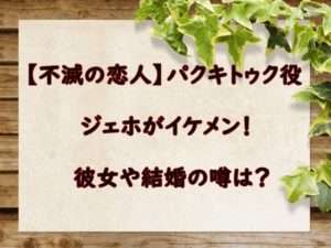 【不滅の恋人】パクキトゥク役のジェホがイケメン！彼女や結婚の噂は？